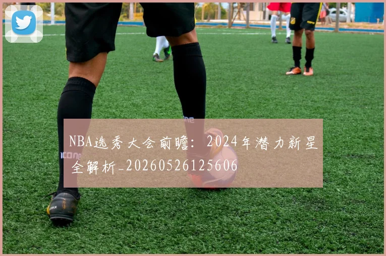 NBA选秀大会前瞻：2024年潜力新星全解析_20260526125606