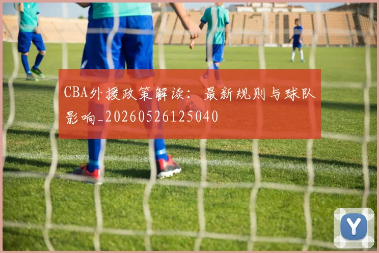 CBA外援政策解读：最新规则与球队影响_20260526125040