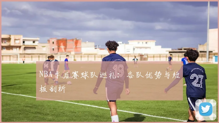 NBA季后赛球队巡礼：各队优势与短板剖析